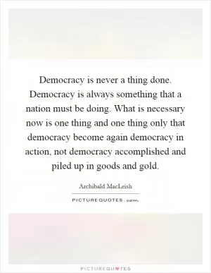 Democracy is never a thing done. Democracy is always something that a nation must be doing. What is necessary now is one thing and one thing only that democracy become again democracy in action, not democracy accomplished and piled up in goods and gold Picture Quote #1