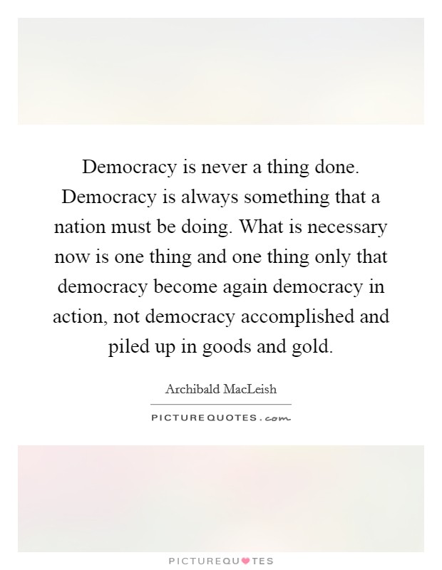 Democracy is never a thing done. Democracy is always something that a nation must be doing. What is necessary now is one thing and one thing only that democracy become again democracy in action, not democracy accomplished and piled up in goods and gold. Picture Quote #1