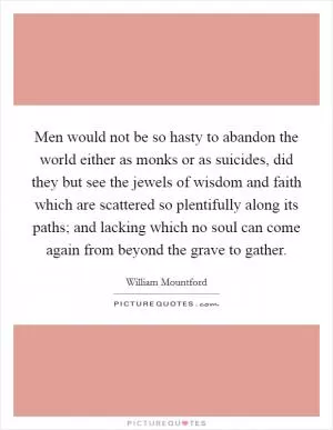 Men would not be so hasty to abandon the world either as monks or as suicides, did they but see the jewels of wisdom and faith which are scattered so plentifully along its paths; and lacking which no soul can come again from beyond the grave to gather Picture Quote #1