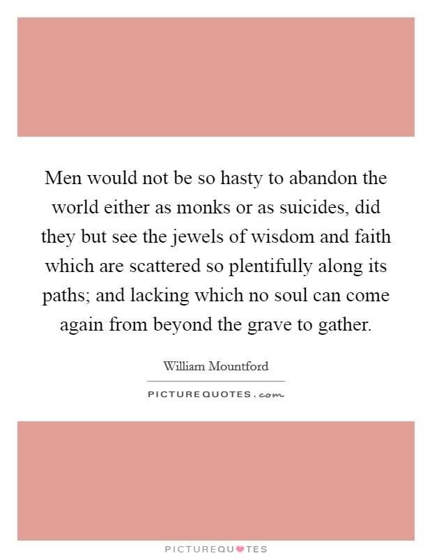 Men would not be so hasty to abandon the world either as monks or as suicides, did they but see the jewels of wisdom and faith which are scattered so plentifully along its paths; and lacking which no soul can come again from beyond the grave to gather. Picture Quote #1