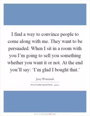 I find a way to convince people to come along with me. They want to be persuaded. When I sit in a room with you I’m going to sell you something whether you want it or not. At the end you’ll say: ‘I’m glad I bought that.’ Picture Quote #1