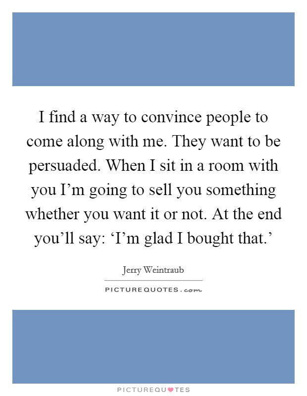 I find a way to convince people to come along with me. They want to be persuaded. When I sit in a room with you I'm going to sell you something whether you want it or not. At the end you'll say: ‘I'm glad I bought that.' Picture Quote #1