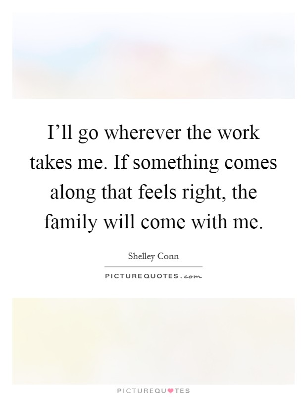 I'll go wherever the work takes me. If something comes along that feels right, the family will come with me. Picture Quote #1