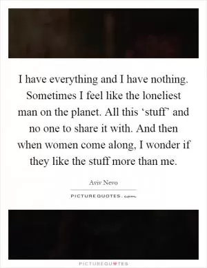 I have everything and I have nothing. Sometimes I feel like the loneliest man on the planet. All this ‘stuff’ and no one to share it with. And then when women come along, I wonder if they like the stuff more than me Picture Quote #1
