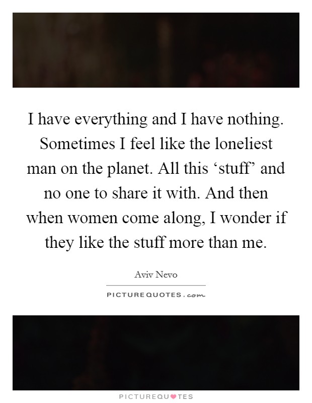 I have everything and I have nothing. Sometimes I feel like the loneliest man on the planet. All this ‘stuff' and no one to share it with. And then when women come along, I wonder if they like the stuff more than me. Picture Quote #1