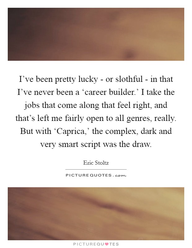 I've been pretty lucky - or slothful - in that I've never been a ‘career builder.' I take the jobs that come along that feel right, and that's left me fairly open to all genres, really. But with ‘Caprica,' the complex, dark and very smart script was the draw. Picture Quote #1