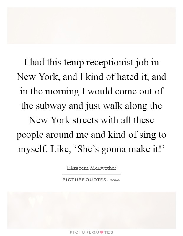 I had this temp receptionist job in New York, and I kind of hated it, and in the morning I would come out of the subway and just walk along the New York streets with all these people around me and kind of sing to myself. Like, ‘She's gonna make it!' Picture Quote #1