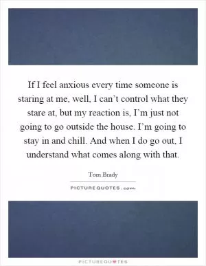 If I feel anxious every time someone is staring at me, well, I can’t control what they stare at, but my reaction is, I’m just not going to go outside the house. I’m going to stay in and chill. And when I do go out, I understand what comes along with that Picture Quote #1