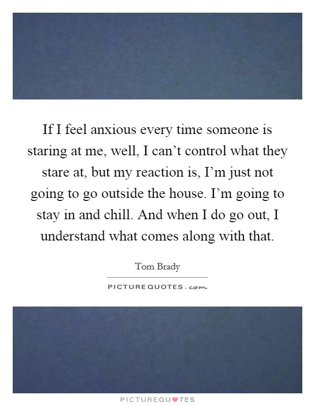 If I feel anxious every time someone is staring at me, well, I can't control what they stare at, but my reaction is, I'm just not going to go outside the house. I'm going to stay in and chill. And when I do go out, I understand what comes along with that. Picture Quote #1