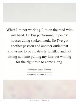 When I’m not working, I’m on the road with my band. Or I’m performing in poetry houses doing spoken work. So I’ve got another passion and another outlet that allows me to be creatively fulfilled and not sitting at home pulling my hair out waiting for the right role to come along Picture Quote #1