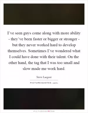 I’ve seen guys come along with more ability - they’ve been faster or bigger or stronger - but they never worked hard to develop themselves. Sometimes I’ve wondered what I could have done with their talent. On the other hand, the tag that I was too small and slow made me work hard Picture Quote #1