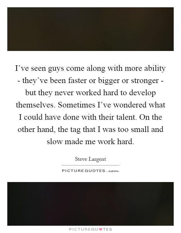 I've seen guys come along with more ability - they've been faster or bigger or stronger - but they never worked hard to develop themselves. Sometimes I've wondered what I could have done with their talent. On the other hand, the tag that I was too small and slow made me work hard. Picture Quote #1
