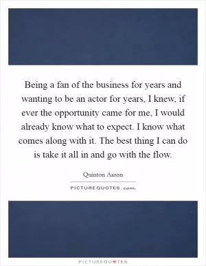 Being a fan of the business for years and wanting to be an actor for years, I knew, if ever the opportunity came for me, I would already know what to expect. I know what comes along with it. The best thing I can do is take it all in and go with the flow Picture Quote #1