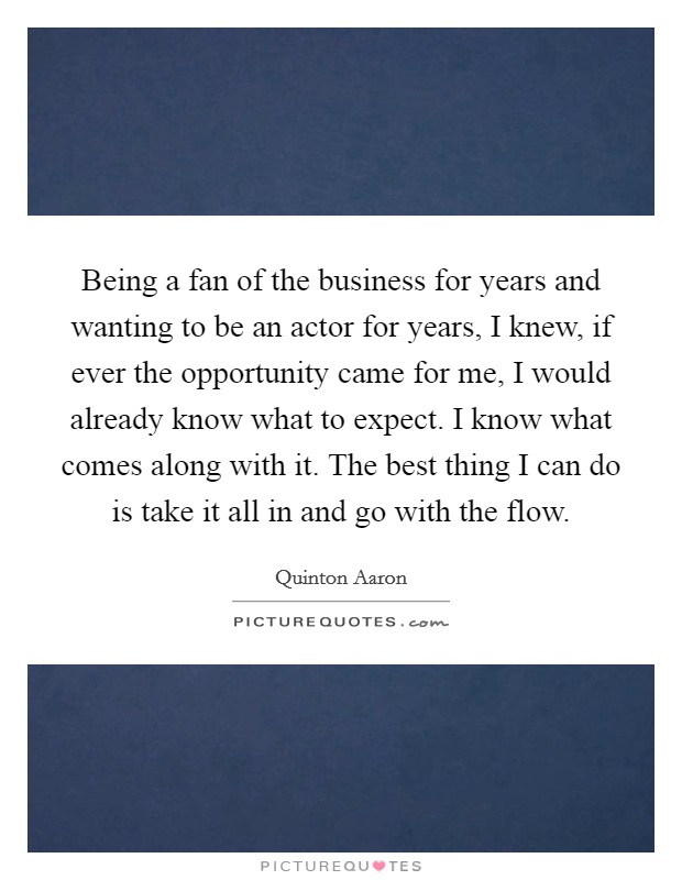 Being a fan of the business for years and wanting to be an actor for years, I knew, if ever the opportunity came for me, I would already know what to expect. I know what comes along with it. The best thing I can do is take it all in and go with the flow. Picture Quote #1