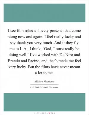 I see film roles as lovely presents that come along now and again. I feel really lucky and say thank you very much. And if they fly me to L.A., I think, ‘God, I must really be doing well.’ I’ve worked with De Niro and Brando and Pacino, and that’s made me feel very lucky. But the films have never meant a lot to me Picture Quote #1