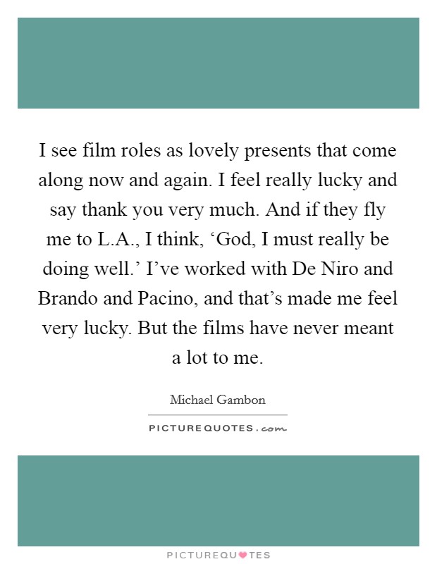 I see film roles as lovely presents that come along now and again. I feel really lucky and say thank you very much. And if they fly me to L.A., I think, ‘God, I must really be doing well.' I've worked with De Niro and Brando and Pacino, and that's made me feel very lucky. But the films have never meant a lot to me. Picture Quote #1