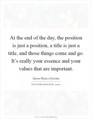 At the end of the day, the position is just a position, a title is just a title, and those things come and go. It’s really your essence and your values that are important Picture Quote #1