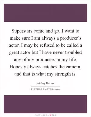 Superstars come and go. I want to make sure I am always a producer’s actor. I may be refused to be called a great actor but I have never troubled any of my producers in my life. Honesty always catches the camera, and that is what my strength is Picture Quote #1