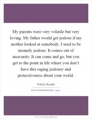 My parents were very volatile but very loving. My father would get jealous if my mother looked at somebody. I used to be insanely jealous. It comes out of insecurity. It can come and go, but you get to the point in life where you don’t have this raging jealousy and protectiveness about your world Picture Quote #1