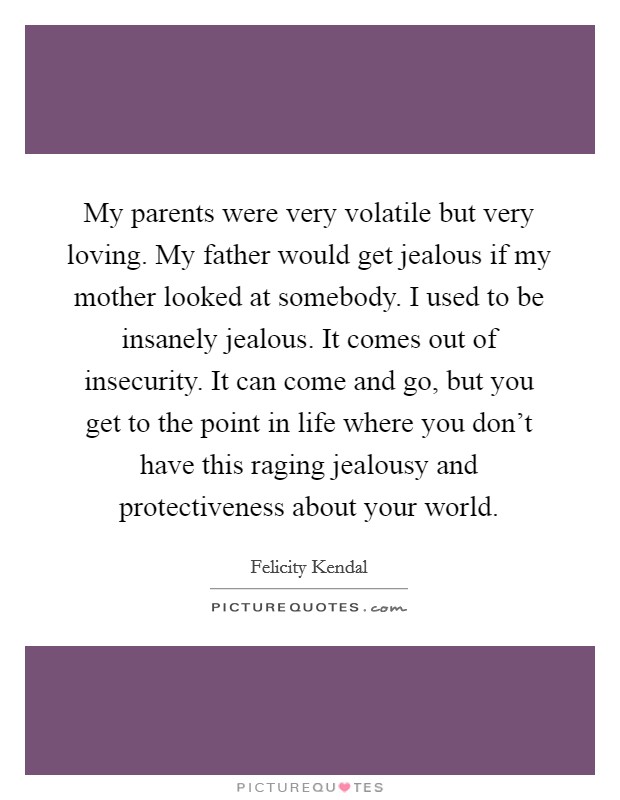 My parents were very volatile but very loving. My father would get jealous if my mother looked at somebody. I used to be insanely jealous. It comes out of insecurity. It can come and go, but you get to the point in life where you don't have this raging jealousy and protectiveness about your world. Picture Quote #1