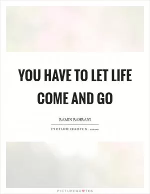 You have to let life come and go Picture Quote #1