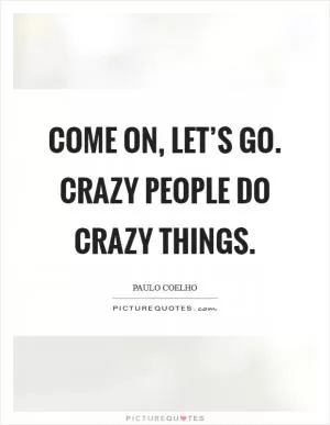 Come on, let’s go. Crazy people do crazy things Picture Quote #1