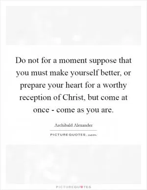Do not for a moment suppose that you must make yourself better, or prepare your heart for a worthy reception of Christ, but come at once - come as you are Picture Quote #1