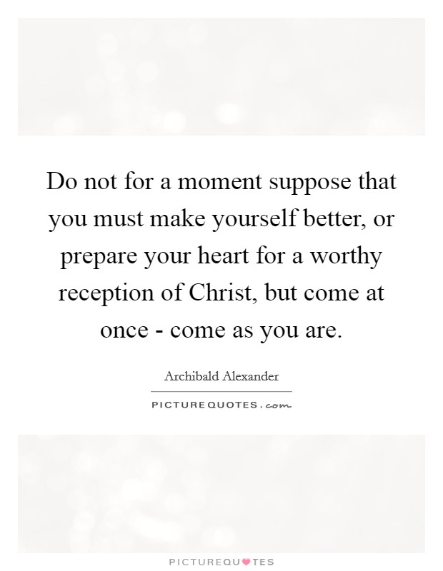 Do not for a moment suppose that you must make yourself better, or prepare your heart for a worthy reception of Christ, but come at once - come as you are. Picture Quote #1