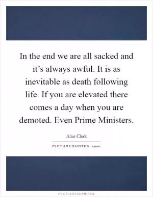 In the end we are all sacked and it’s always awful. It is as inevitable as death following life. If you are elevated there comes a day when you are demoted. Even Prime Ministers Picture Quote #1