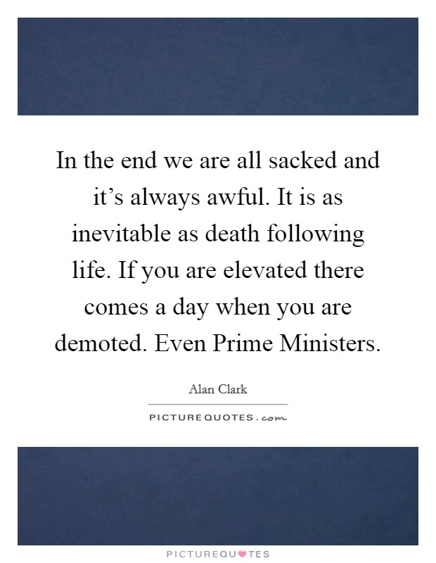 In the end we are all sacked and it's always awful. It is as inevitable as death following life. If you are elevated there comes a day when you are demoted. Even Prime Ministers. Picture Quote #1