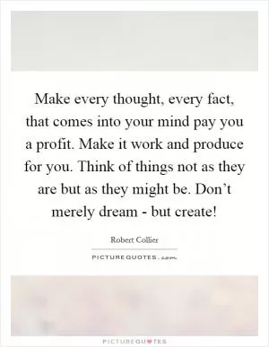 Make every thought, every fact, that comes into your mind pay you a profit. Make it work and produce for you. Think of things not as they are but as they might be. Don’t merely dream - but create! Picture Quote #1