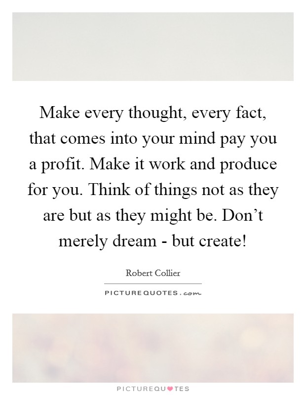 Make every thought, every fact, that comes into your mind pay you a profit. Make it work and produce for you. Think of things not as they are but as they might be. Don't merely dream - but create! Picture Quote #1