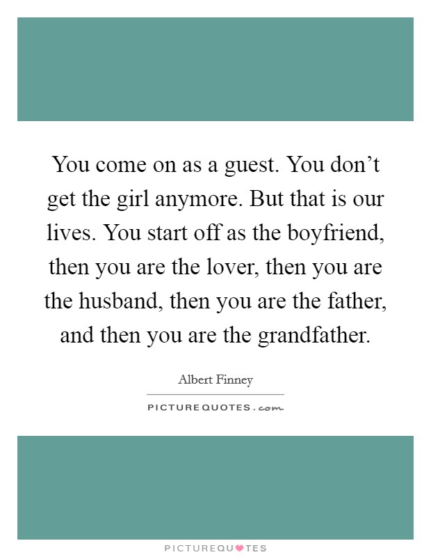 You come on as a guest. You don't get the girl anymore. But that is our lives. You start off as the boyfriend, then you are the lover, then you are the husband, then you are the father, and then you are the grandfather. Picture Quote #1