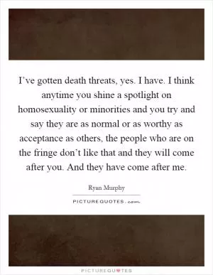 I’ve gotten death threats, yes. I have. I think anytime you shine a spotlight on homosexuality or minorities and you try and say they are as normal or as worthy as acceptance as others, the people who are on the fringe don’t like that and they will come after you. And they have come after me Picture Quote #1