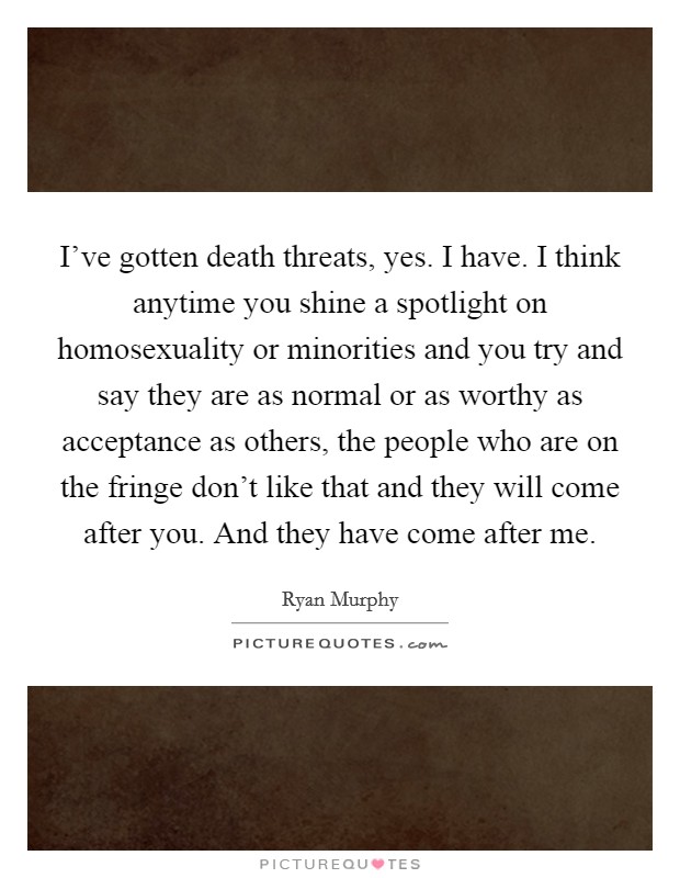I've gotten death threats, yes. I have. I think anytime you shine a spotlight on homosexuality or minorities and you try and say they are as normal or as worthy as acceptance as others, the people who are on the fringe don't like that and they will come after you. And they have come after me. Picture Quote #1