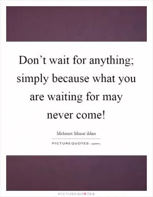 Don’t wait for anything; simply because what you are waiting for may never come! Picture Quote #1