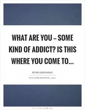 What are you -- some kind of addict? Is this where you come to Picture Quote #1