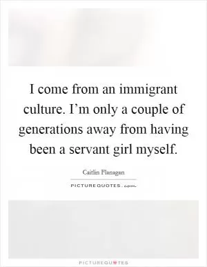 I come from an immigrant culture. I’m only a couple of generations away from having been a servant girl myself Picture Quote #1
