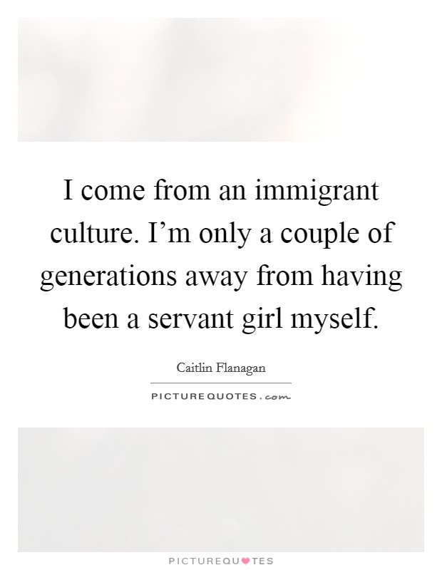 I come from an immigrant culture. I'm only a couple of generations away from having been a servant girl myself. Picture Quote #1