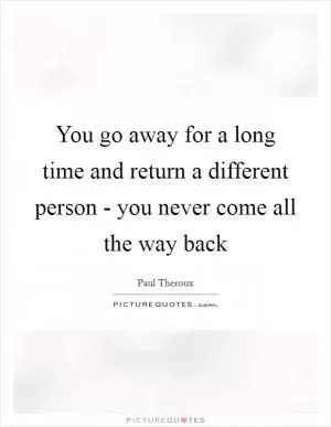You go away for a long time and return a different person - you never come all the way back Picture Quote #1