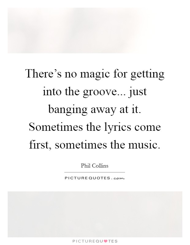 There's no magic for getting into the groove... just banging away at it. Sometimes the lyrics come first, sometimes the music. Picture Quote #1
