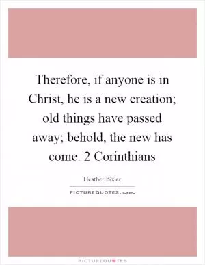 Therefore, if anyone is in Christ, he is a new creation; old things have passed away; behold, the new has come. 2 Corinthians Picture Quote #1