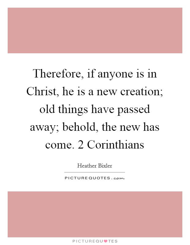 Therefore, if anyone is in Christ, he is a new creation; old things have passed away; behold, the new has come. 2 Corinthians Picture Quote #1