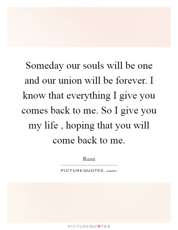 Someday our souls will be one and our union will be forever. I know that everything I give you comes back to me. So I give you my life , hoping that you will come back to me. Picture Quote #1