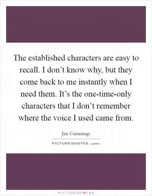 The established characters are easy to recall. I don’t know why, but they come back to me instantly when I need them. It’s the one-time-only characters that I don’t remember where the voice I used came from Picture Quote #1
