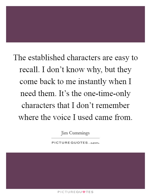 The established characters are easy to recall. I don't know why, but they come back to me instantly when I need them. It's the one-time-only characters that I don't remember where the voice I used came from. Picture Quote #1