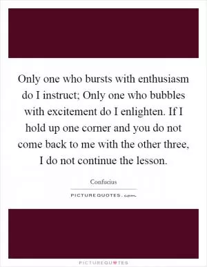 Only one who bursts with enthusiasm do I instruct; Only one who bubbles with excitement do I enlighten. If I hold up one corner and you do not come back to me with the other three, I do not continue the lesson Picture Quote #1