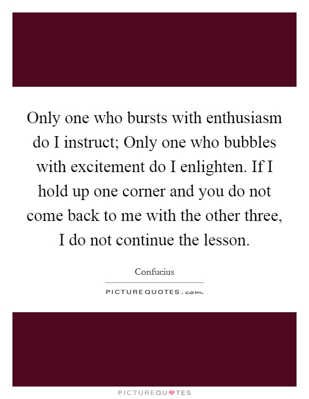 Only one who bursts with enthusiasm do I instruct; Only one who bubbles with excitement do I enlighten. If I hold up one corner and you do not come back to me with the other three, I do not continue the lesson. Picture Quote #1