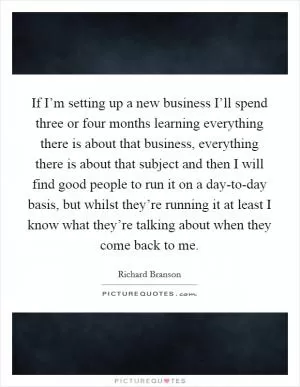 If I’m setting up a new business I’ll spend three or four months learning everything there is about that business, everything there is about that subject and then I will find good people to run it on a day-to-day basis, but whilst they’re running it at least I know what they’re talking about when they come back to me Picture Quote #1