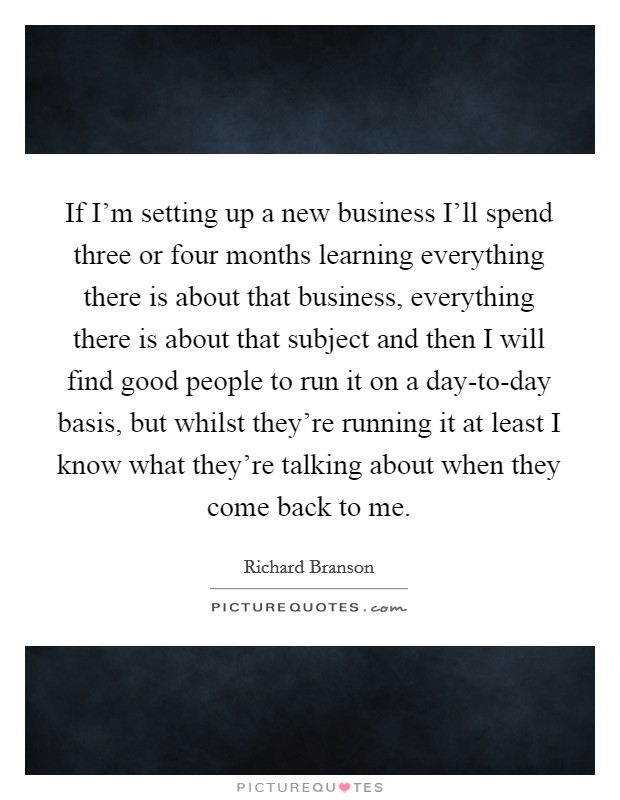 If I'm setting up a new business I'll spend three or four months learning everything there is about that business, everything there is about that subject and then I will find good people to run it on a day-to-day basis, but whilst they're running it at least I know what they're talking about when they come back to me. Picture Quote #1